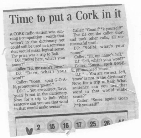 Cut-out from a newspaper with the headline: Time to put a Cork in it. A CORK radio station was running a competition - words that weren't in the dictionary, yet could still be used in a sentence that would make a logical sense. The prize was a trip to Bali.  DJ: "96FM here, what's your name?" Caller: "Hi, me name's Dave," DJ: "Dave, what's your word?" Caller: "Goan... spelt G-O-A-N, pronounced 'go-an'." DJ: "... You are correct, Dave, 'goan' is not in the dictionary. Now, for a trip to Bali: What sentence can you use that word in that would make sense?" Caller: "Goan fuck yourself!" The DJ cut the caller short and took other calls, all unsuccessful until: DJ: "96FM, what's your name?" Caller: "Hi, me name's Jeff," DJ: "Jeff what's your word?" Caller: "Smee... spelt S-M-E-E, pronounced 'smee'." DJ: "... You are correct, Jeff, 'smee' is not in the dictionary. Now for a trip to Bali: What sentence can you use that word in that would make sense?" Caller: "Smee again! Goan fuck yourself!" Lotto numbers below are 2, 15, 16, 17, 25, 16 and partially torn off number that looks like top of 44. 